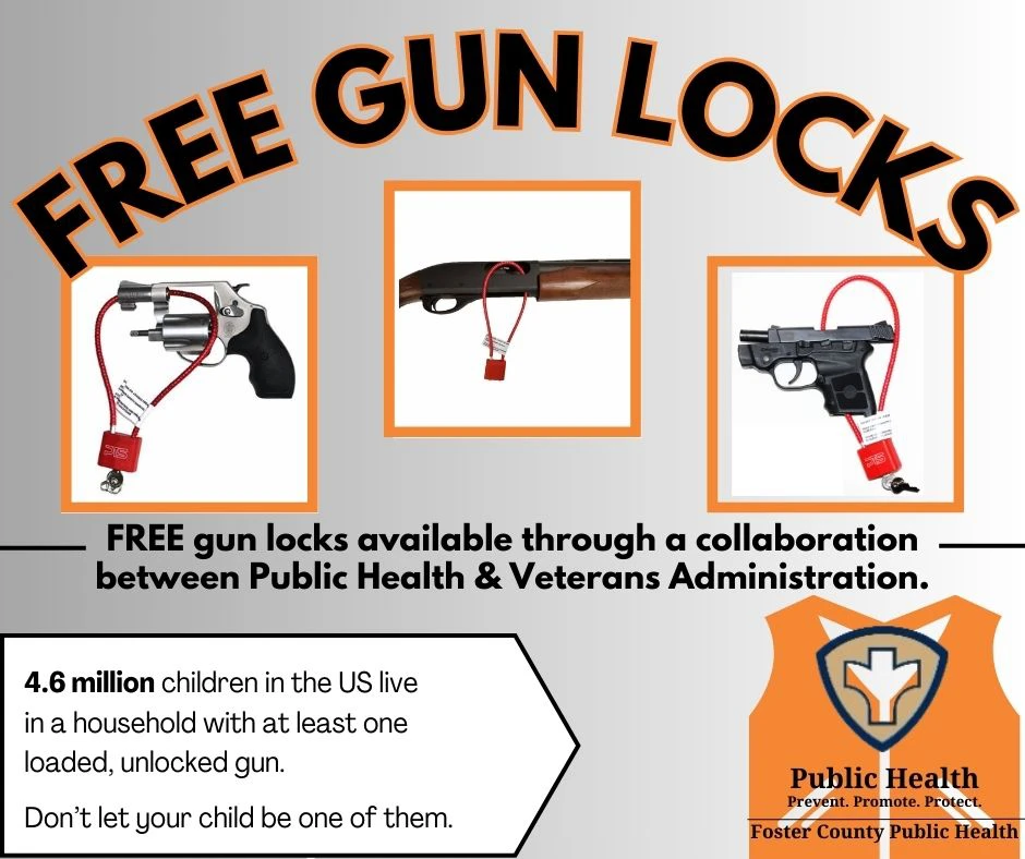 Free gun locks available through a collaboration between Public Health and Veterans Administration. 4.6 million children in the US live in a household with at least one loaded, unlocked gun. Don't let your child be one of them. Foster County Public Health logo