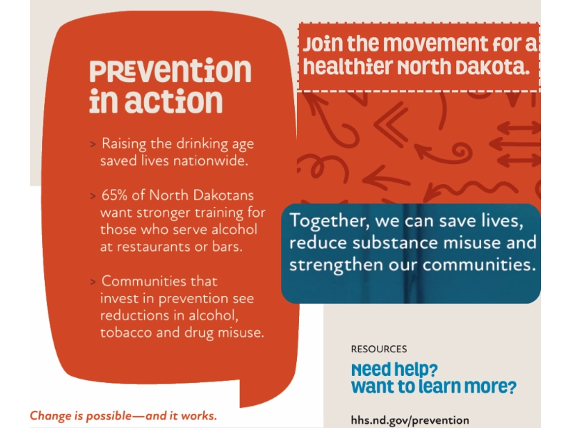 graphic with the words: Prevention in action; Raising the drinking age saved lives nationwide. 65% of North Dakotans want stronger training for those who serve alcohol at restaurants or bars. Communities that invest in prevention see reductions in alcohol, tobacco and drug misuse. Join the movement for a healthier North DaKota. Together, we can save lives, reduce substance misuse and strengthen our communities. RESOURCES: Need help? Want to learn more? hhs.nd.gov/prevention