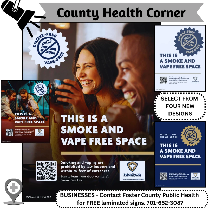 County Health Corner - Smoke-Free Vape-Free. This is a smoke and vape free space. Smoking and vaping are prohibited by law indoors and within 20 feet of entrances. Select from Four New Designs. Businesses - Contact Foster County Public Health for FREE laminated signs. 701-652-3087.